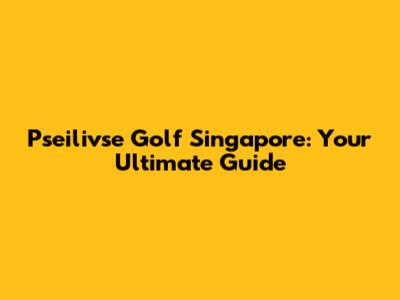 Pseilivse Golf Singapore: Your Ultimate Guide