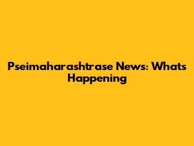 Pseimaharashtrase News: What's Happening