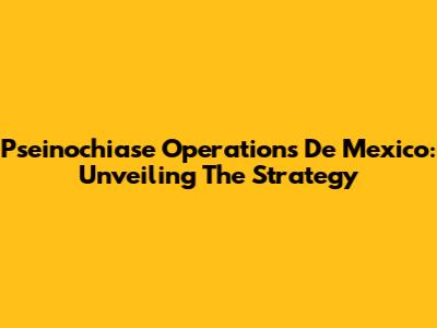 Pseinochiase Operations De Mexico: Unveiling The Strategy