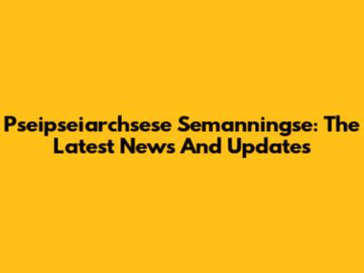 Pseipseiarchsese Semanningse: The Latest News And Updates
