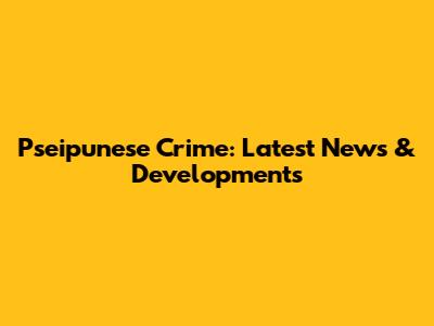 Pseipunese Crime: Latest News & Developments
