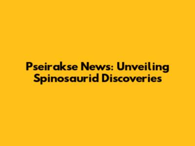 Pseirakse News: Unveiling Spinosaurid Discoveries