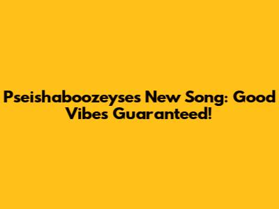 Pseishaboozeyse's New Song: Good Vibes Guaranteed!
