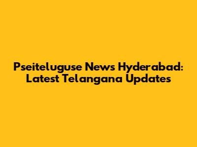 Pseiteluguse News Hyderabad: Latest Telangana Updates
