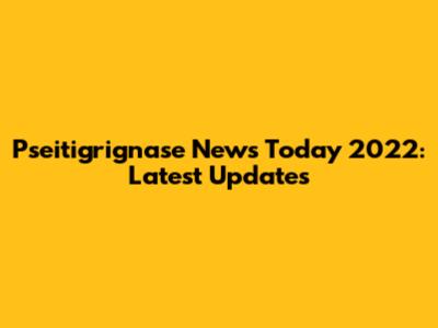 Pseitigrignase News Today 2022: Latest Updates