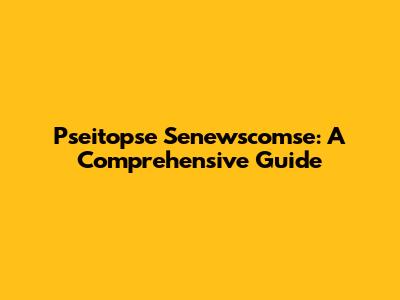 Pseitopse Senewscomse: A Comprehensive Guide