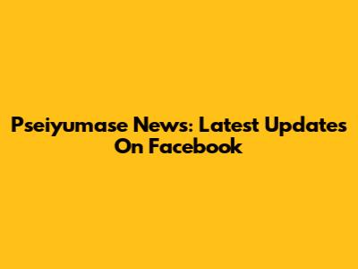 Pseiyumase News: Latest Updates On Facebook
