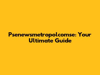 Psenewsmetropolcomse: Your Ultimate Guide