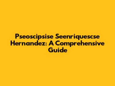 Pseoscipsise Seenriquescse Hernandez: A Comprehensive Guide
