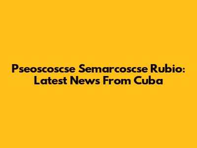Pseoscoscse Semarcoscse Rubio: Latest News From Cuba