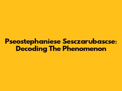 Pseostephaniese Sesczarubascse: Decoding The Phenomenon