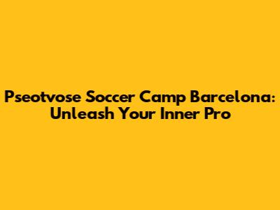 Pseotvose Soccer Camp Barcelona: Unleash Your Inner Pro