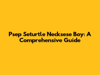 Psep Seturtle Necksese Boy: A Comprehensive Guide