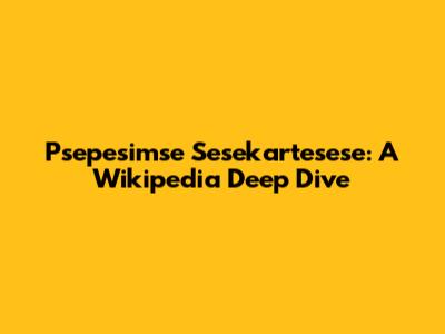 Psepesimse Sesekartesese: A Wikipedia Deep Dive