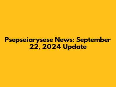 Psepseiarysese News: September 22, 2024 Update