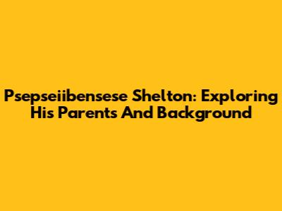 Psepseiibensese Shelton: Exploring His Parents And Background