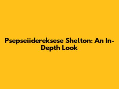 Psepseiidereksese Shelton: An In-Depth Look