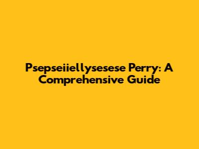 Psepseiiellysesese Perry: A Comprehensive Guide