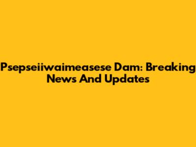 Psepseiiwaimeasese Dam: Breaking News And Updates