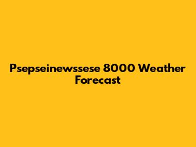 Psepseinewssese 8000 Weather Forecast