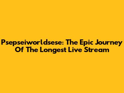 Psepseiworldsese: The Epic Journey Of The Longest Live Stream