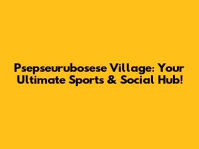 Psepseurubosese Village: Your Ultimate Sports & Social Hub!