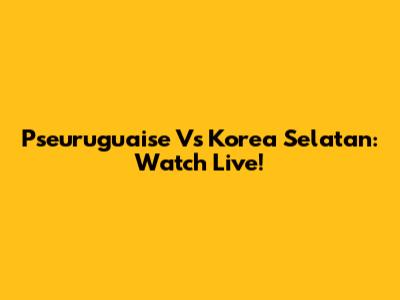 Pseuruguaise Vs Korea Selatan: Watch Live!