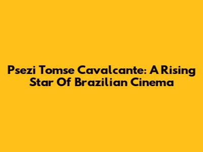 Psezi Tomse Cavalcante: A Rising Star Of Brazilian Cinema