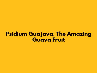 Psidium Guajava: The Amazing Guava Fruit