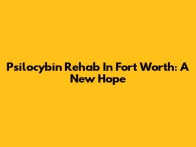 Psilocybin Rehab In Fort Worth: A New Hope