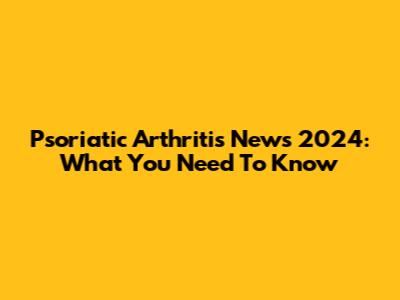 Psoriatic Arthritis News 2024: What You Need To Know