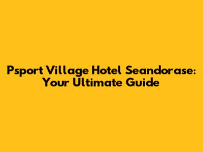 Psport Village Hotel Seandorase: Your Ultimate Guide