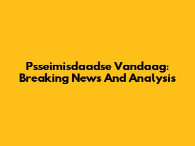 Psseimisdaadse Vandaag: Breaking News And Analysis