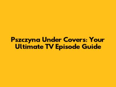 Pszczyna Under Covers: Your Ultimate TV Episode Guide