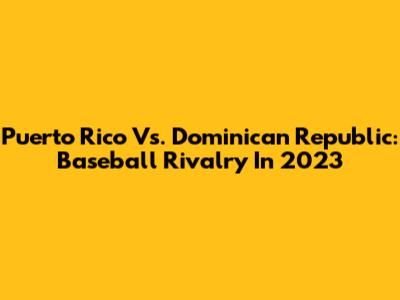 Puerto Rico Vs. Dominican Republic: Baseball Rivalry In 2023