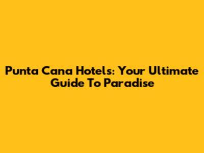 Punta Cana Hotels: Your Ultimate Guide To Paradise