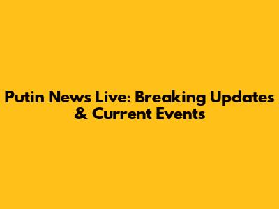 Putin News Live: Breaking Updates & Current Events