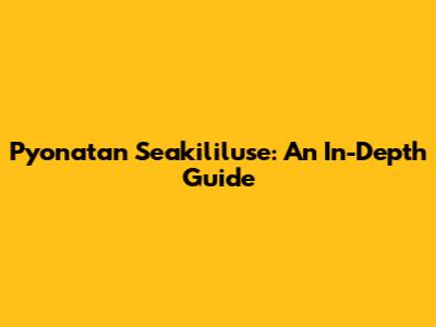 Pyonatan Seakililuse: An In-Depth Guide