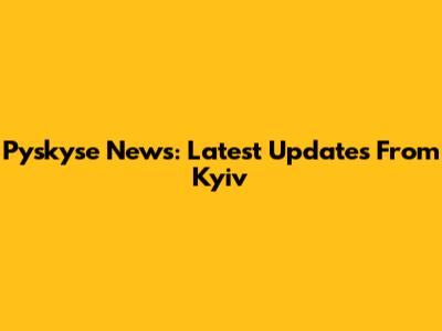 Pyskyse News: Latest Updates From Kyiv