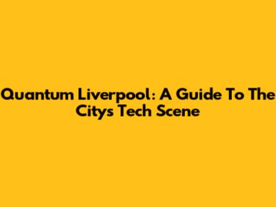 Quantum Liverpool: A Guide To The City's Tech Scene