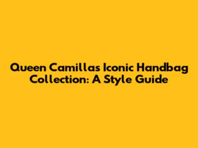 Queen Camilla's Iconic Handbag Collection: A Style Guide