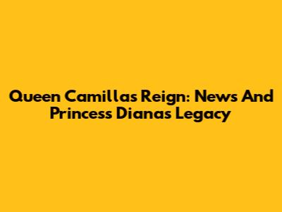 Queen Camilla's Reign: News And Princess Diana's Legacy