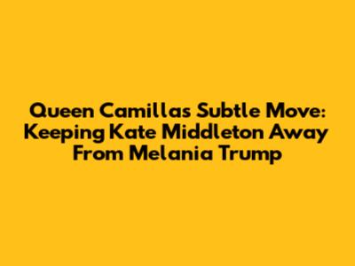 Queen Camilla's Subtle Move: Keeping Kate Middleton Away From Melania Trump