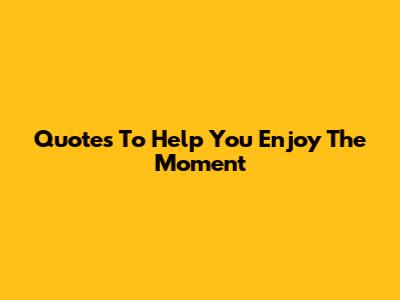 Quotes To Help You Enjoy The Moment