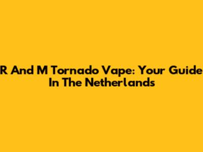 R And M Tornado Vape: Your Guide In The Netherlands