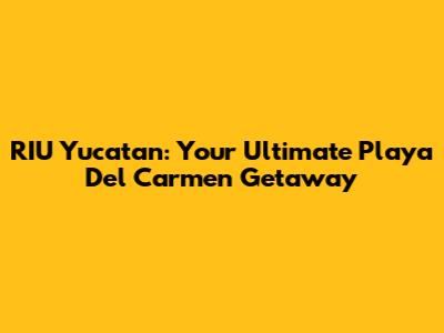 RIU Yucatan: Your Ultimate Playa Del Carmen Getaway