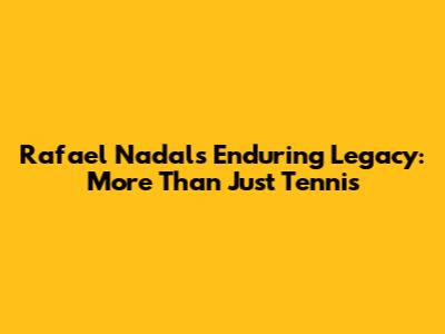 Rafael Nadal's Enduring Legacy: More Than Just Tennis