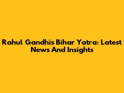 Rahul Gandhi's Bihar Yatra: Latest News And Insights