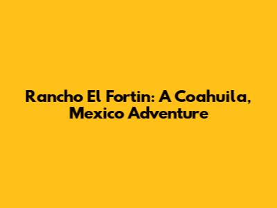 Rancho El Fortin: A Coahuila, Mexico Adventure