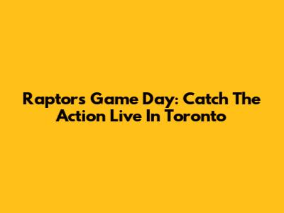 Raptors Game Day: Catch The Action Live In Toronto